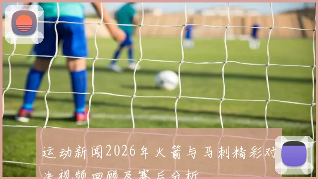 运动新闻2026年火箭与马刺精彩对决视频回顾及赛后分析