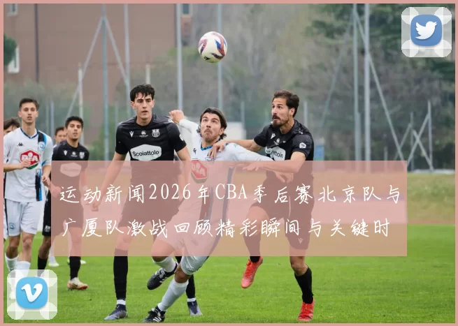 运动新闻2026年CBA季后赛北京队与广厦队激战回顾精彩瞬间与关键时刻分析