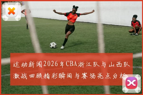运动新闻2026年CBA浙江队与山西队激战回顾精彩瞬间与赛场亮点分析
