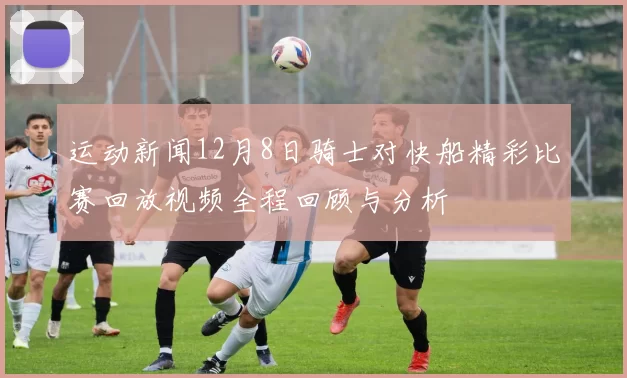 运动新闻12月8日骑士对快船精彩比赛回放视频全程回顾与分析