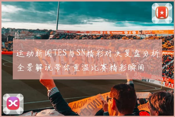 运动新闻TES与SN精彩对决复盘分析全景解说带你重温比赛精彩瞬间